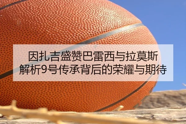 因扎吉盛赞巴雷西与拉莫斯 解析9号传承背后的荣耀与期待 - LEBOSPORTS